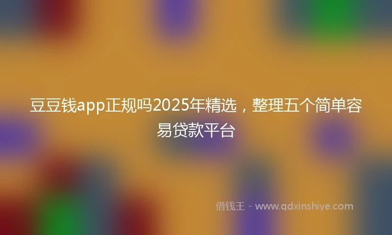 豆豆钱app正规吗2025年精选，整理五个简单容易贷款平台