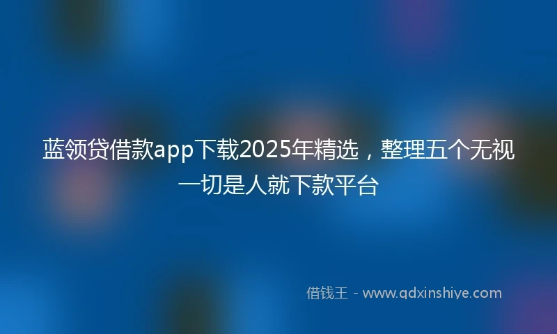 蓝领贷借款app下载2025年精选，整理五个无视一切是人就下款平台