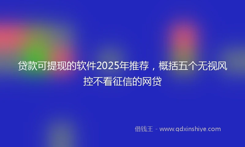 贷款可提现的软件2025年推荐，概括五个无视风控不看征信的网贷