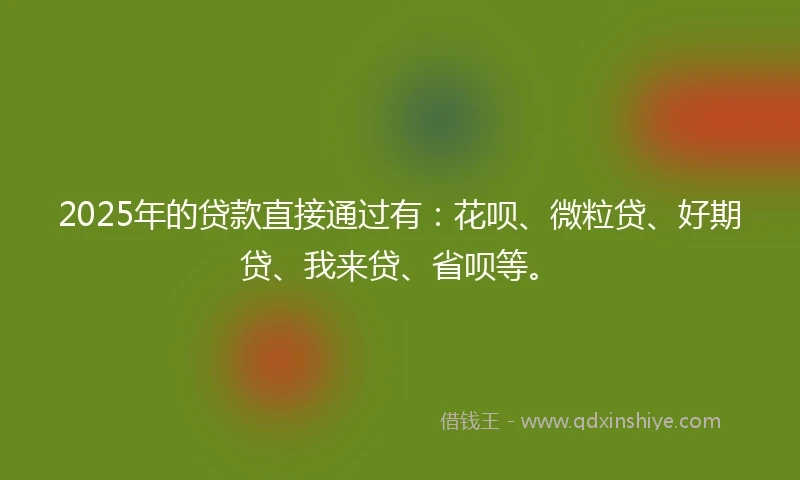 2025年的贷款直接通过有:花呗、微粒贷、好期贷、我来贷、省呗等。