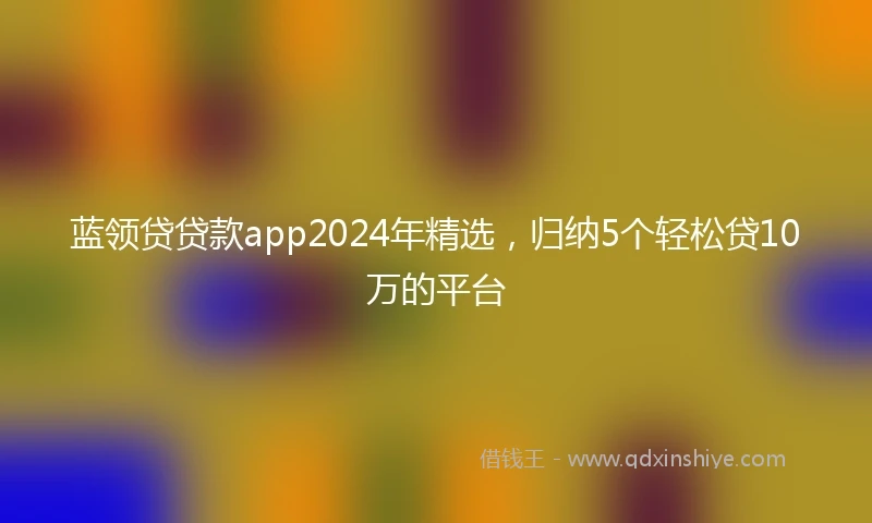 蓝领贷贷款app2024年精选，归纳5个轻松贷10万的平台