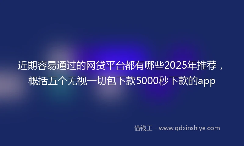 近期容易通过的网贷平台都有哪些2025年推荐，概括五个无视一切包下款5000秒下款的app
