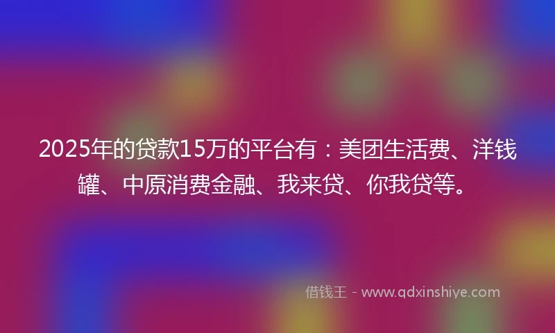 2025年的贷款15万的平台有：美团生活费、洋钱罐、中原消费金融、我来贷、你我贷等。