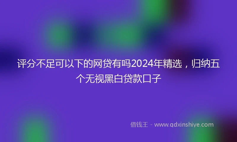 评分不足可以下的网贷有吗2024年精选，归纳五个无视黑白贷款口子