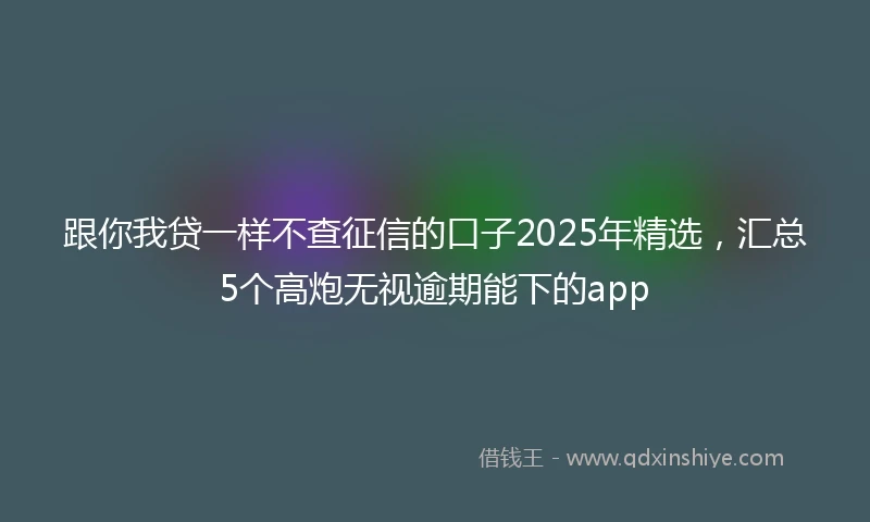 跟你我贷一样不查征信的口子2025年精选，汇总5个高炮无视逾期能下的app