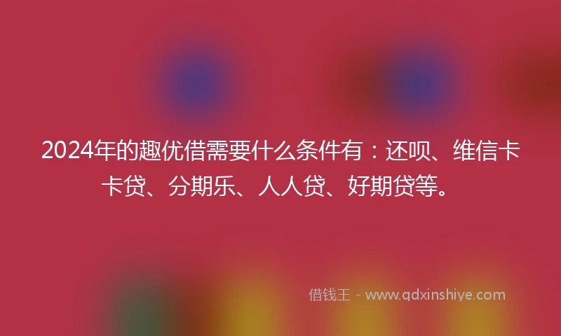 2024年的趣优借需要什么条件有:还呗、维信卡卡贷、分期乐、人人贷、好期贷等。