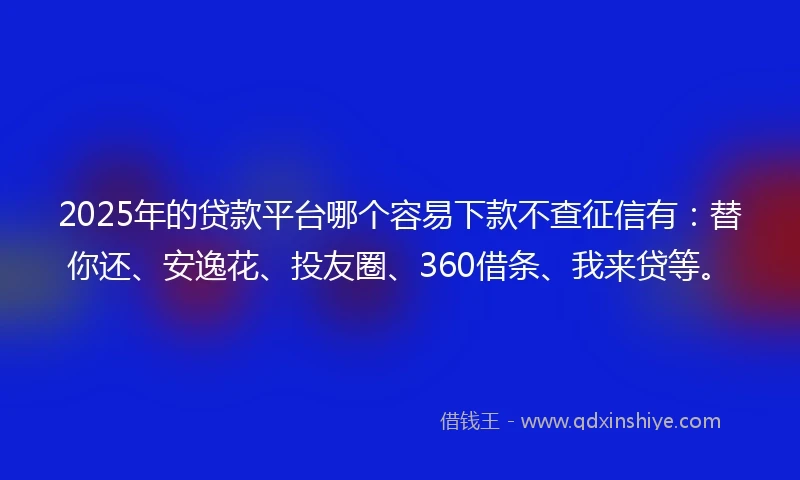 2025年的贷款平台哪个容易下款不查征信有：替你还、安逸花、投友圈、360借条、我来贷等。