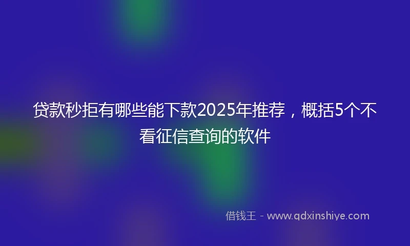 贷款秒拒有哪些能下款2025年推荐，概括5个不看征信查询的软件