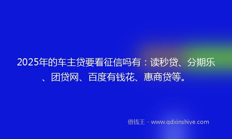 2025年的车主贷要看征信吗有：读秒贷、分期乐、团贷网、百度有钱花、惠商贷等。