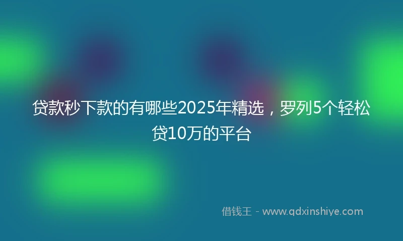 贷款秒下款的有哪些2025年精选，罗列5个轻松贷10万的平台