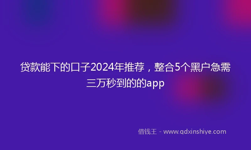 贷款能下的口子2024年推荐，整合5个黑户急需三万秒到的的app