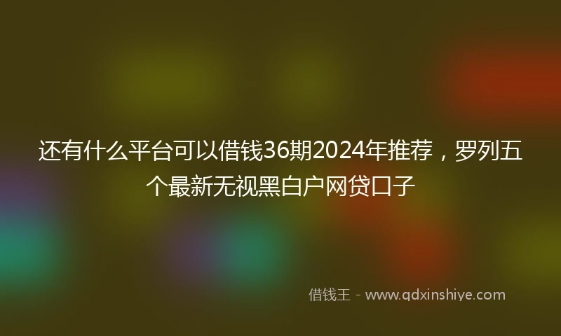 还有什么平台可以借钱36期2024年推荐，罗列五个最新无视黑白户网贷口子
