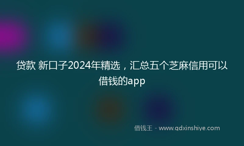 贷款 新口子2024年精选，汇总五个芝麻信用可以借钱的app