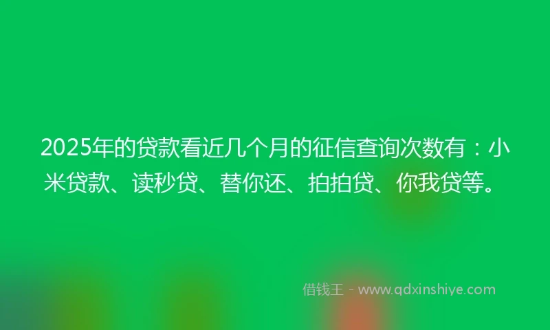 2025年的贷款看近几个月的征信查询次数有：小米贷款、读秒贷、替你还、拍拍贷、你我贷等。