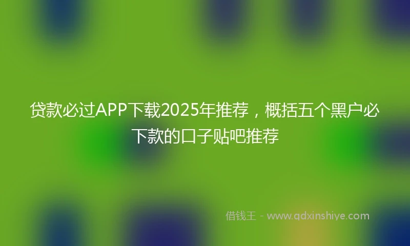 贷款必过APP下载2025年推荐，概括五个黑户必下款的口子贴吧推荐