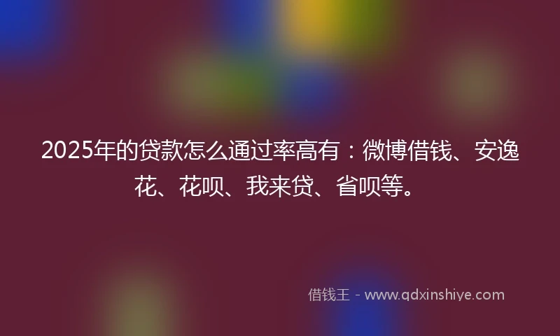 2025年的贷款怎么通过率高有：微博借钱、安逸花、花呗、我来贷、省呗等。
