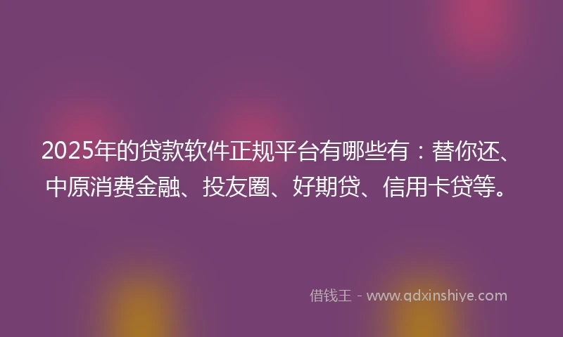 2025年的贷款软件正规平台有哪些有：替你还、中原消费金融、投友圈、好期贷、信用卡贷等。