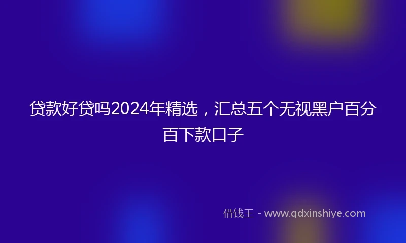 贷款好贷吗2024年精选,汇总五个无视黑户百分百下款口子