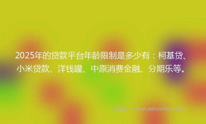 2025年的贷款平台年龄限制是多少有：柯基贷、小米贷款、洋钱罐、中原消费金融、分期乐等。