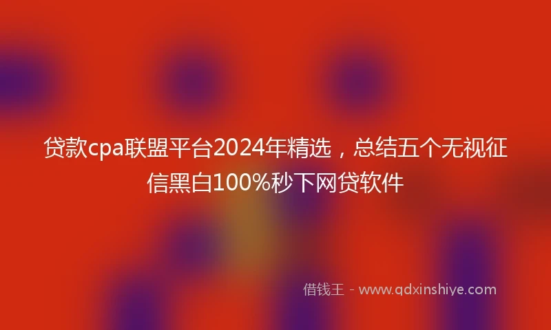 贷款cpa联盟平台2024年精选，总结五个无视征信黑白100%秒下网贷软件