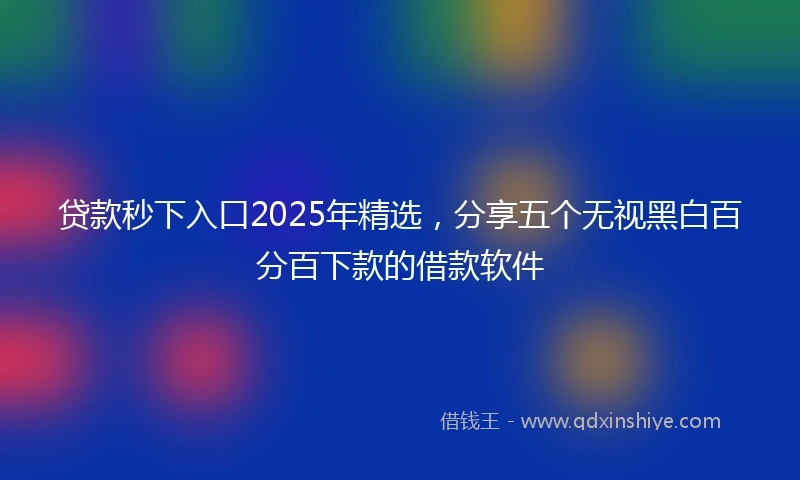 贷款秒下入口2025年精选，分享五个无视黑白百分百下款的借款软件
