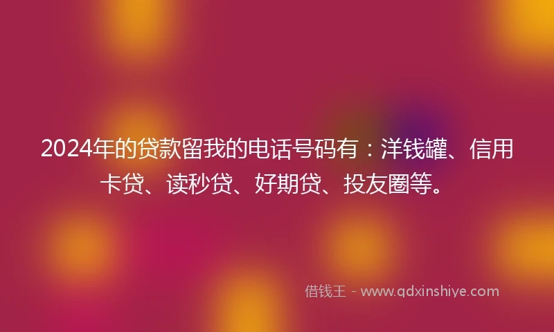 2024年的贷款留我的电话号码有：洋钱罐、信用卡贷、读秒贷、好期贷、投友圈等。