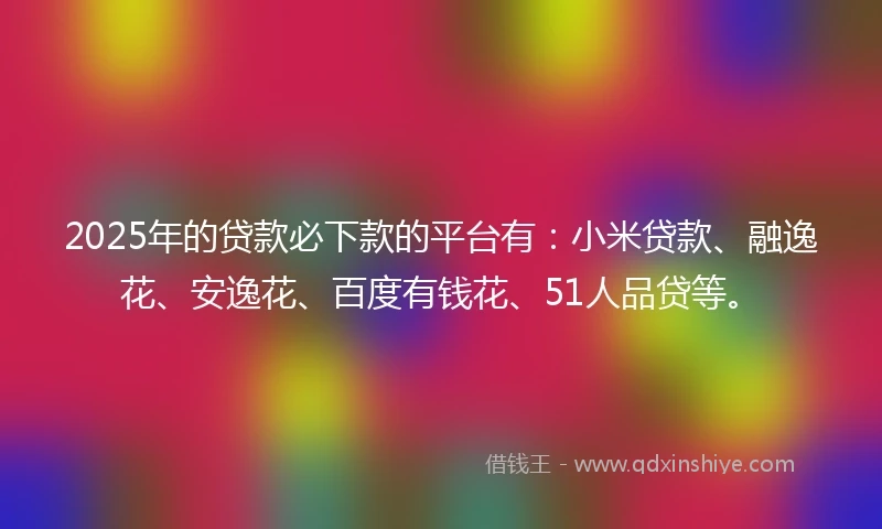 2025年的贷款必下款的平台有：小米贷款、融逸花、安逸花、百度有钱花、51人品贷等。