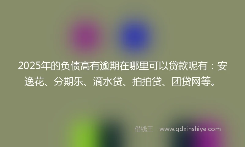2025年的负债高有逾期在哪里可以贷款呢有：安逸花、分期乐、滴水贷、拍拍贷、团贷网等。