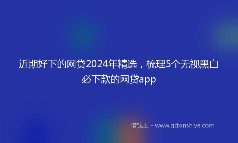 近期好下的网贷2024年精选,梳理5个无视黑白必下款的网贷app