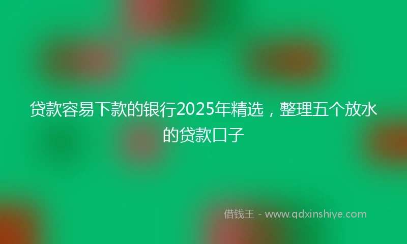 贷款容易下款的银行2025年精选,整理五个放水的贷款口子