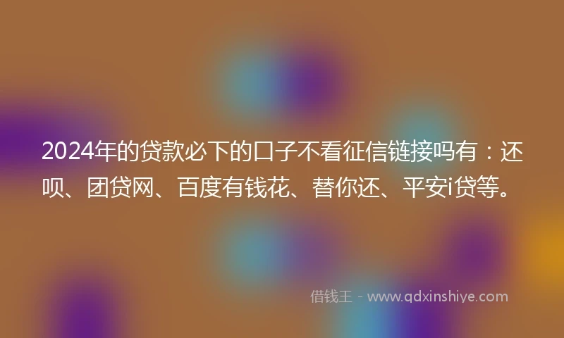 2024年的贷款必下的口子不看征信链接吗有：还呗、团贷网、百度有钱花、替你还、平安i贷等。