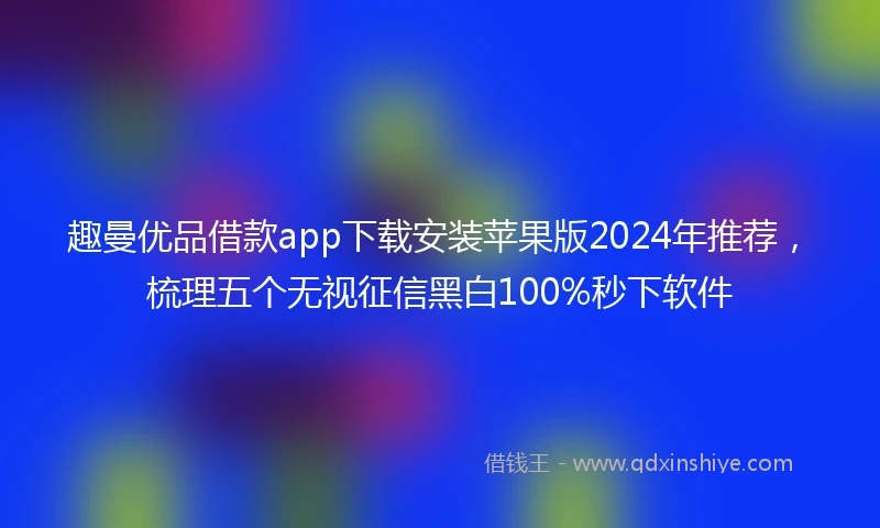 趣曼优品借款app下载安装苹果版2024年推荐，梳理五个无视征信黑白100%秒下软件