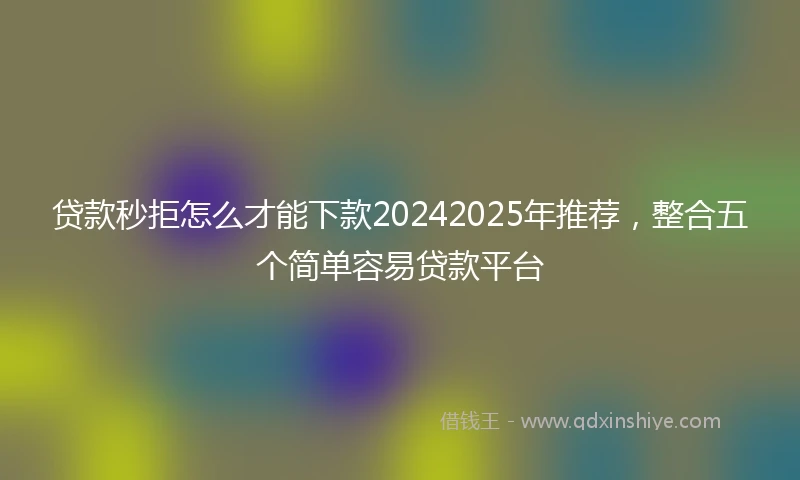 贷款秒拒怎么才能下款20242025年推荐，整合五个简单容易贷款平台