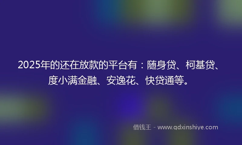 2025年的还在放款的平台有：随身贷、柯基贷、度小满金融、安逸花、快贷通等。