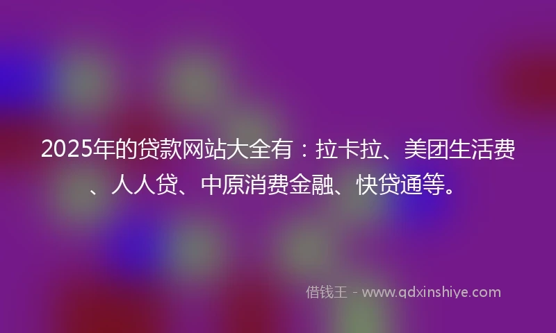 2025年的贷款网站大全有：拉卡拉、美团生活费、人人贷、中原消费金融、快贷通等。