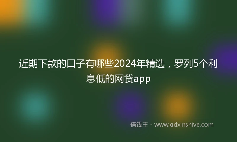 近期下款的口子有哪些2024年精选，罗列5个利息低的网贷app