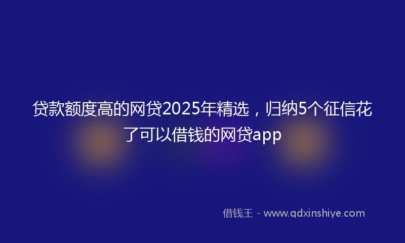 贷款额度高的网贷2025年精选，归纳5个征信花了可以借钱的网贷app