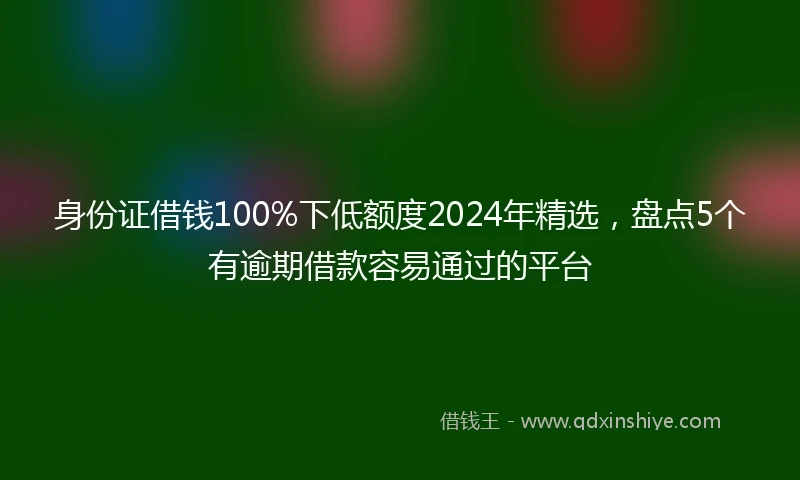 身份证借钱100%下低额度2024年精选，盘点5个有逾期借款容易通过的平台