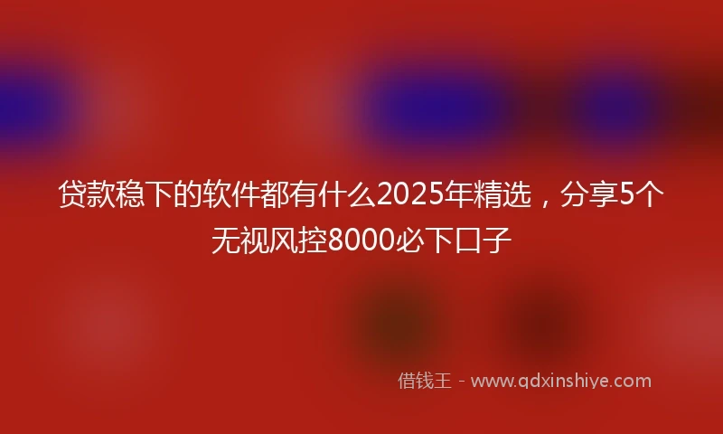贷款稳下的软件都有什么2025年精选，分享5个无视风控8000必下口子
