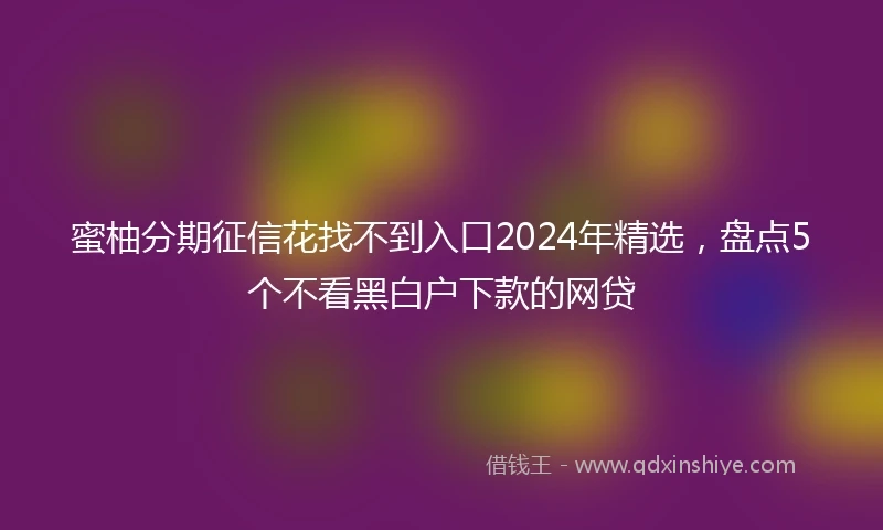 蜜柚分期征信花找不到入口2024年精选，盘点5个不看黑白户下款的网贷