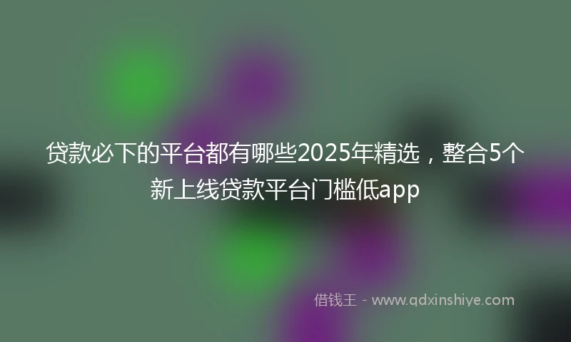 贷款必下的平台都有哪些2025年精选，整合5个新上线贷款平台门槛低app