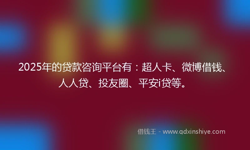 2025年的贷款咨询平台有：超人卡、微博借钱、人人贷、投友圈、平安i贷等。