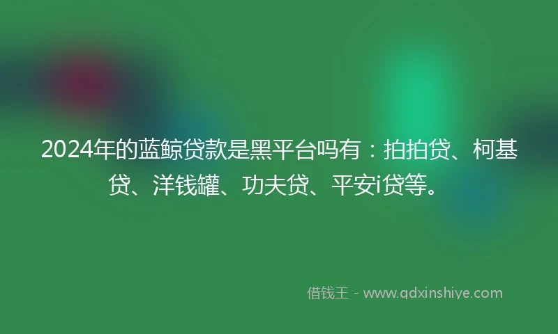 2024年的蓝鲸贷款是黑平台吗有：拍拍贷、柯基贷、洋钱罐、功夫贷、平安i贷等。