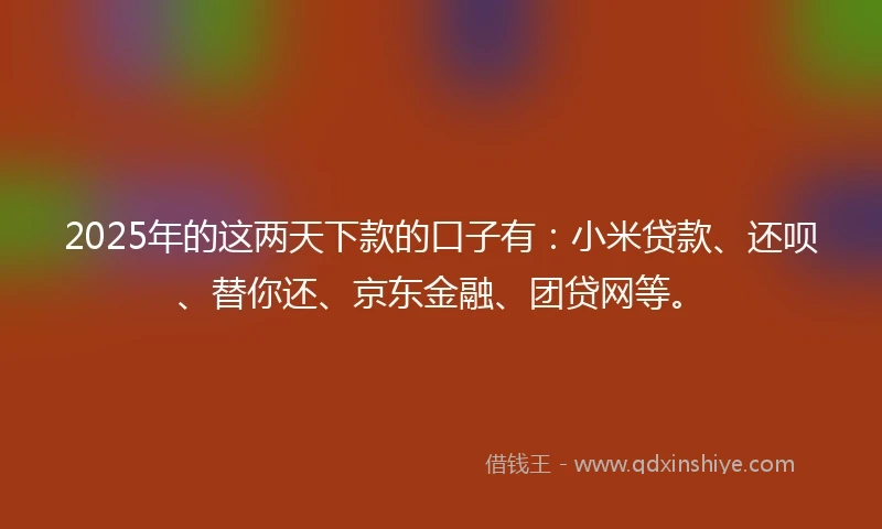 2025年的这两天下款的口子有：小米贷款、还呗、替你还、京东金融、团贷网等。