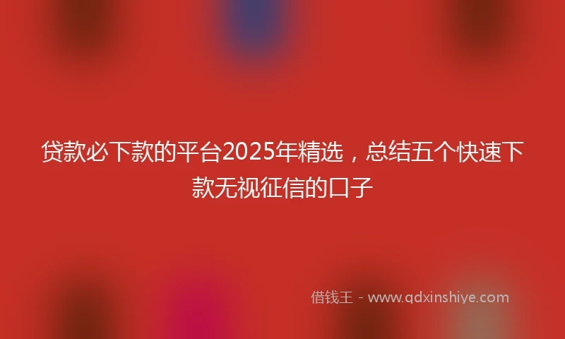 贷款必下款的平台2025年精选,总结五个快速下款无视征信的口子