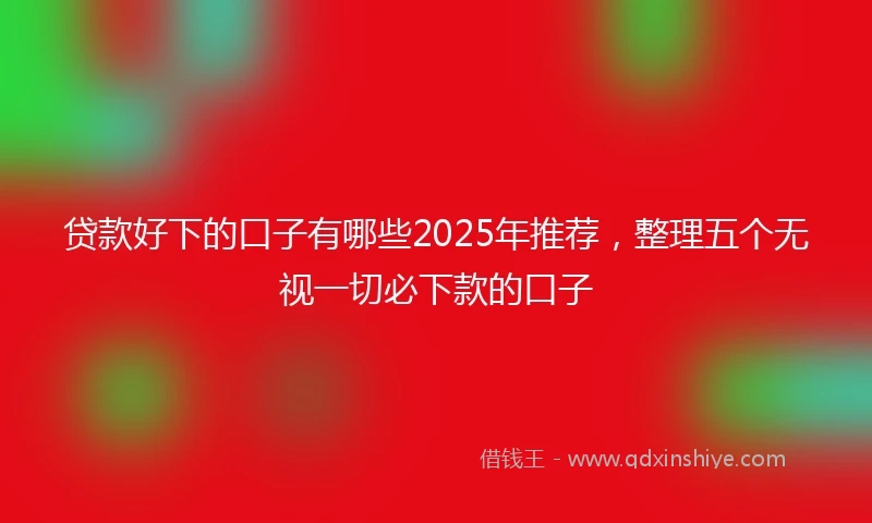 贷款好下的口子有哪些2025年推荐，整理五个无视一切必下款的口子