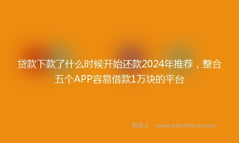 贷款下款了什么时候开始还款2024年推荐，整合五个APP容易借款1万块的平台