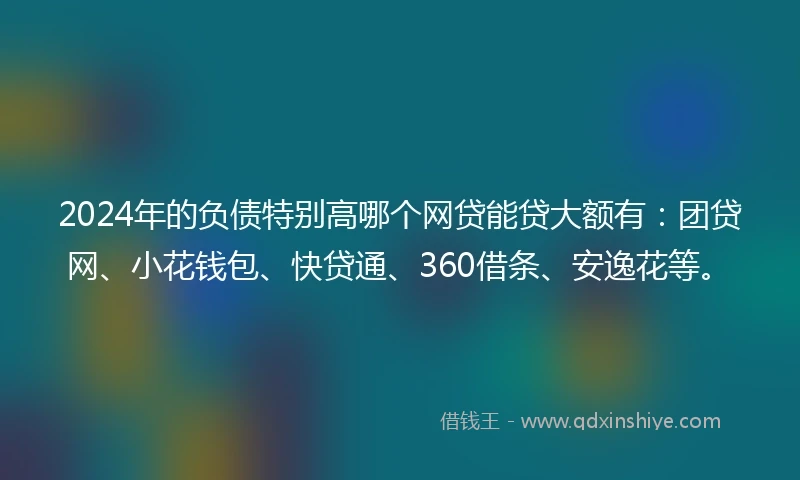 2024年的负债特别高哪个网贷能贷大额有：团贷网、小花钱包、快贷通、360借条、安逸花等。