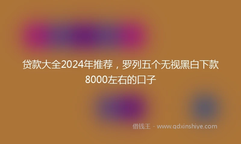 贷款大全2024年推荐,罗列五个无视黑白下款8000左右的口子