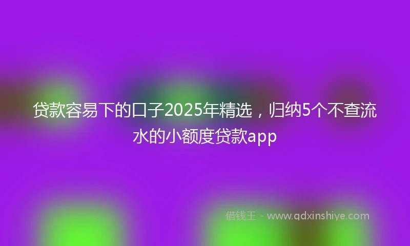 贷款容易下的口子2025年精选，归纳5个不查流水的小额度贷款app